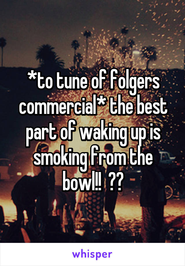 *to tune of folgers commercial* the best part of waking up is smoking from the bowl!!  😂😂