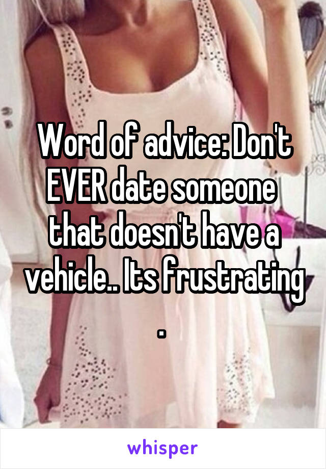 Word of advice: Don't EVER date someone  that doesn't have a vehicle.. Its frustrating . 