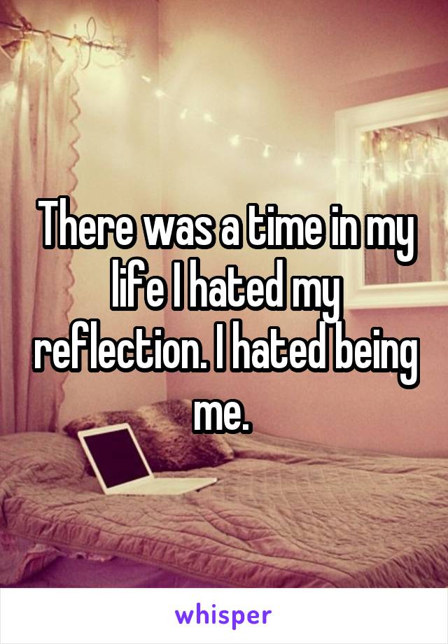 There was a time in my life I hated my reflection. I hated being me. 