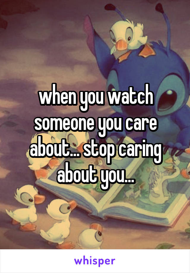 when you watch someone you care about... stop caring about you...