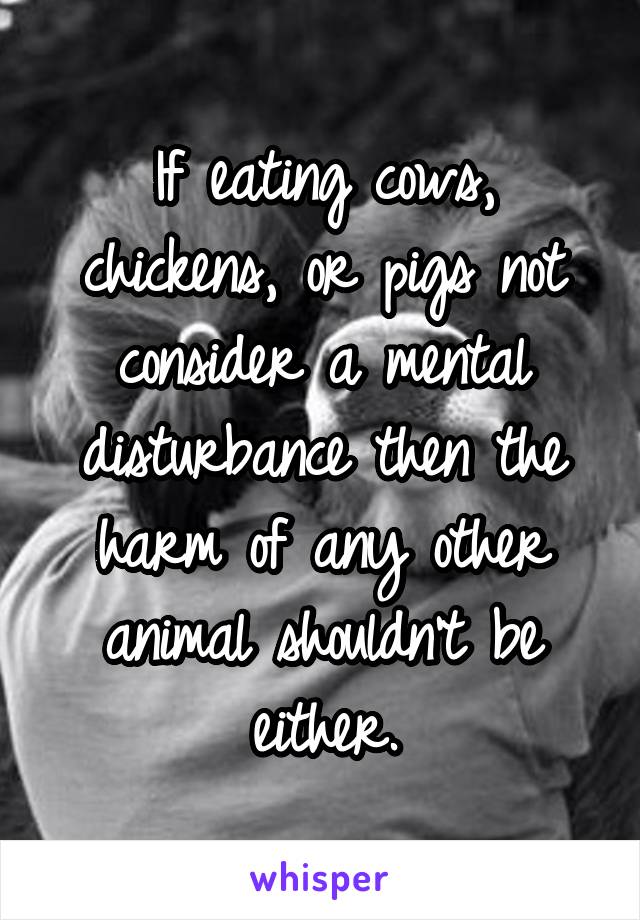 If eating cows, chickens, or pigs not consider a mental disturbance then the harm of any other animal shouldn't be either.