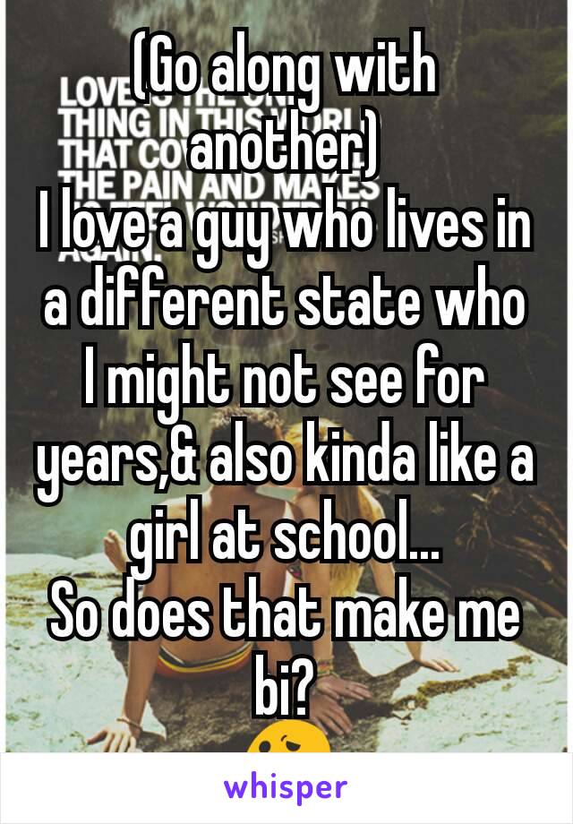 (Go along with another)
I love a guy who lives in a different state who I might not see for years,& also kinda like a girl at school...
So does that make me bi?
😕