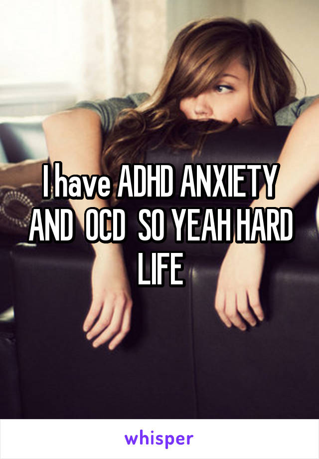 I have ADHD ANXIETY AND  OCD  SO YEAH HARD LIFE