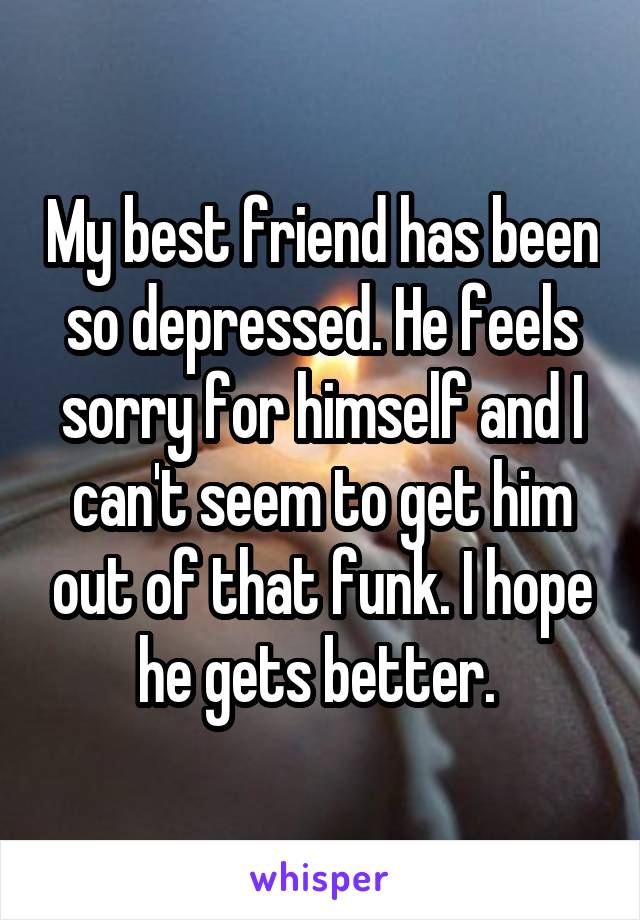 My best friend has been so depressed. He feels sorry for himself and I can't seem to get him out of that funk. I hope he gets better. 