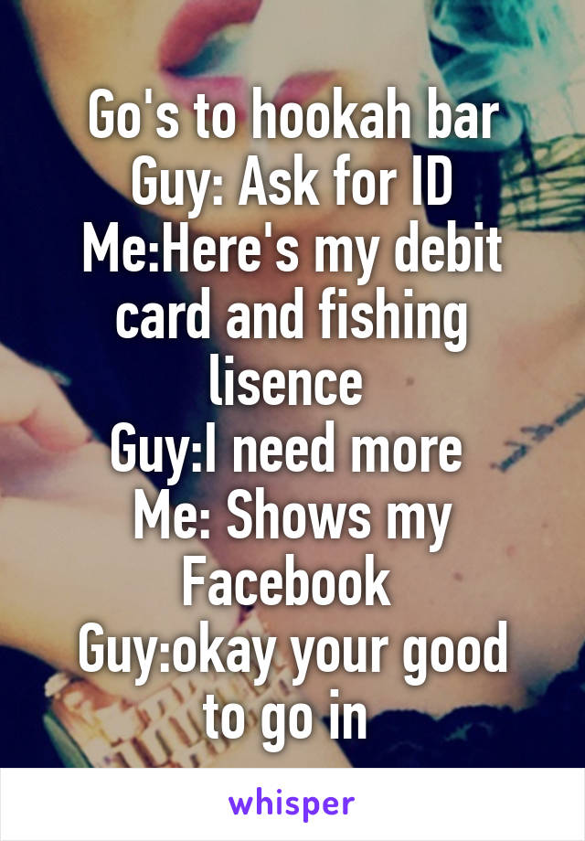 Go's to hookah bar
Guy: Ask for ID
Me:Here's my debit card and fishing lisence 
Guy:I need more 
Me: Shows my Facebook 
Guy:okay your good to go in 