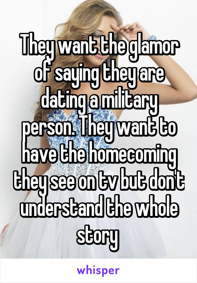 They want the glamor of saying they are dating a military person. They want to have the homecoming they see on tv but don't understand the whole story 