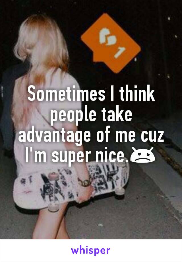 Sometimes I think people take advantage of me cuz I'm super nice.😞