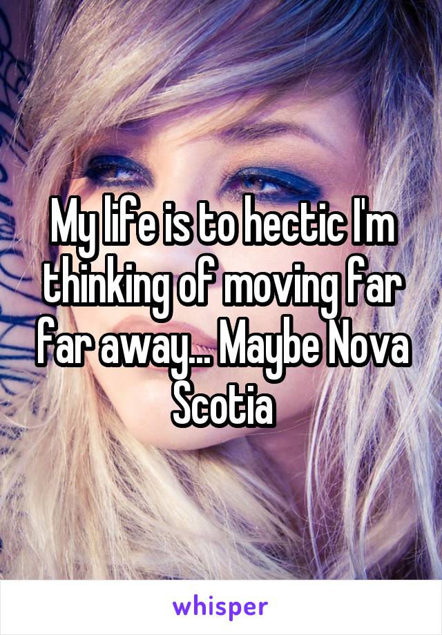 My life is to hectic I'm thinking of moving far far away... Maybe Nova Scotia