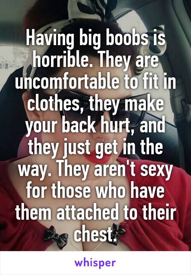 Having big boobs is horrible. They are uncomfortable to fit in clothes, they make your back hurt, and they just get in the way. They aren't sexy for those who have them attached to their chest.