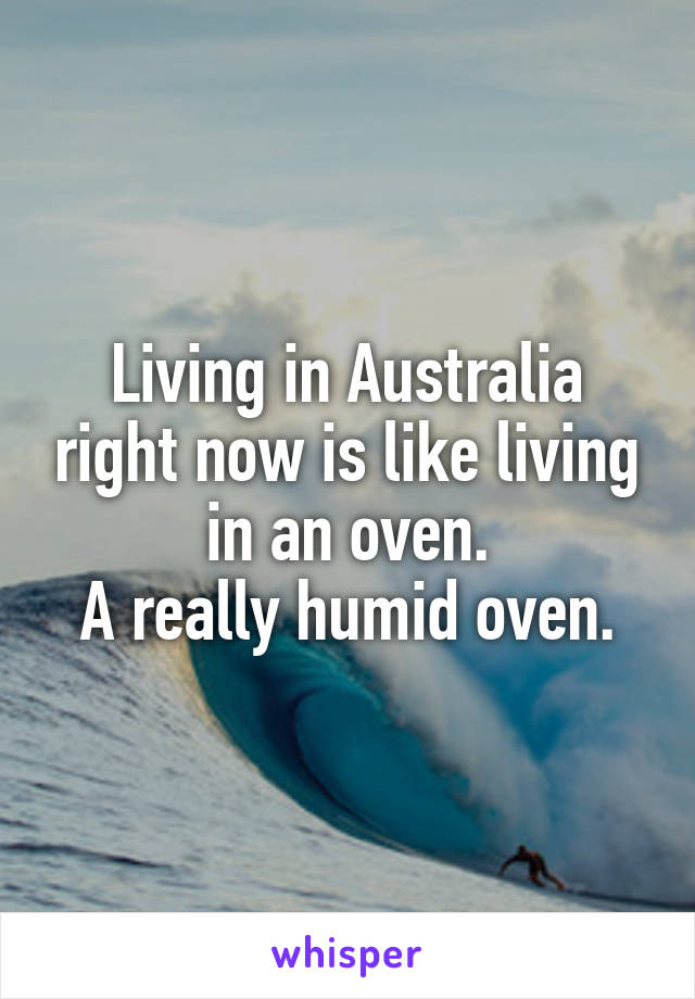 Living in Australia right now is like living in an oven.
A really humid oven.