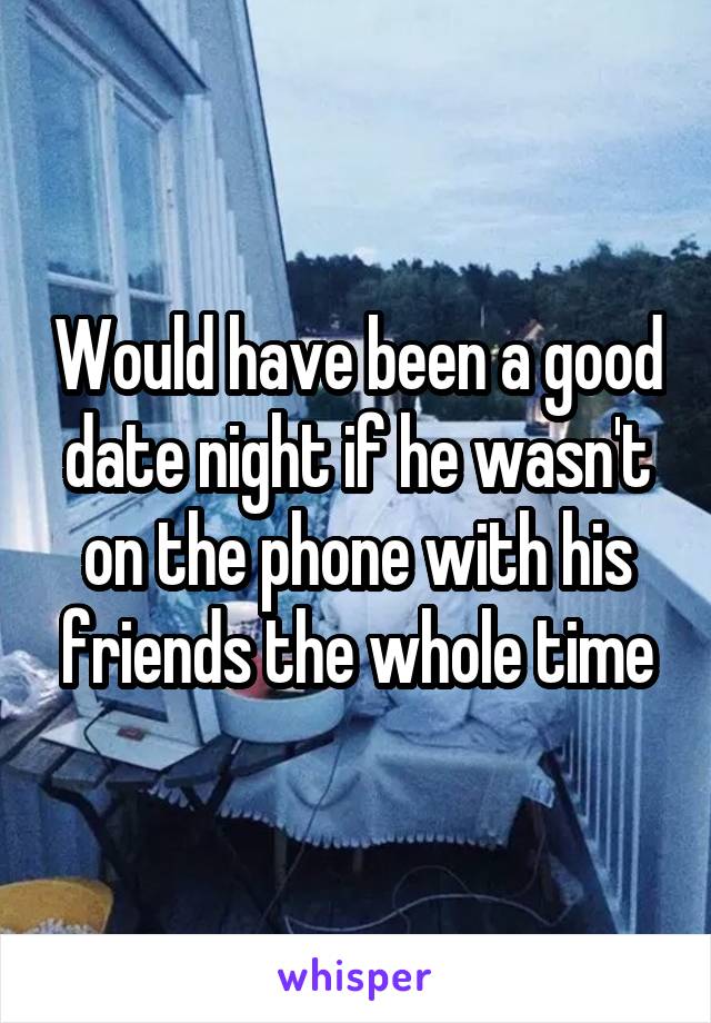 Would have been a good date night if he wasn't on the phone with his friends the whole time