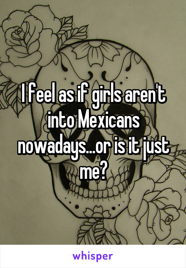 I feel as if girls aren't into Mexicans nowadays...or is it just me?