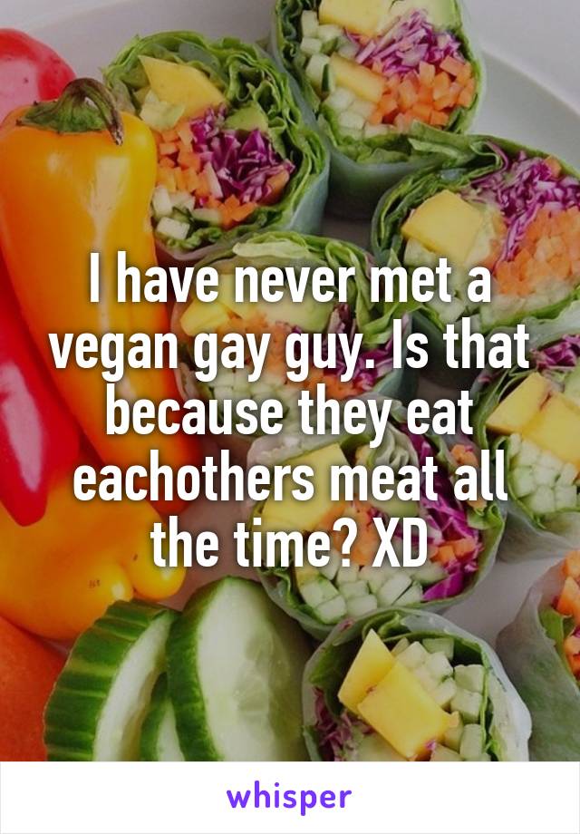 I have never met a vegan gay guy. Is that because they eat eachothers meat all the time? XD