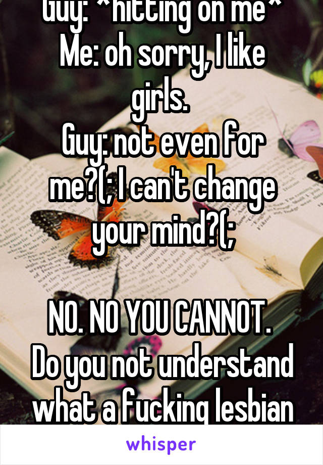 Guy: *hitting on me*
Me: oh sorry, I like girls. 
Guy: not even for me?(; I can't change your mind?(;

NO. NO YOU CANNOT. 
Do you not understand what a fucking lesbian is????