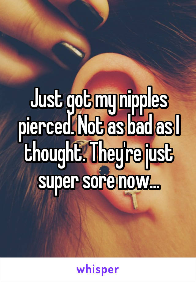 Just got my nipples pierced. Not as bad as I thought. They're just super sore now...