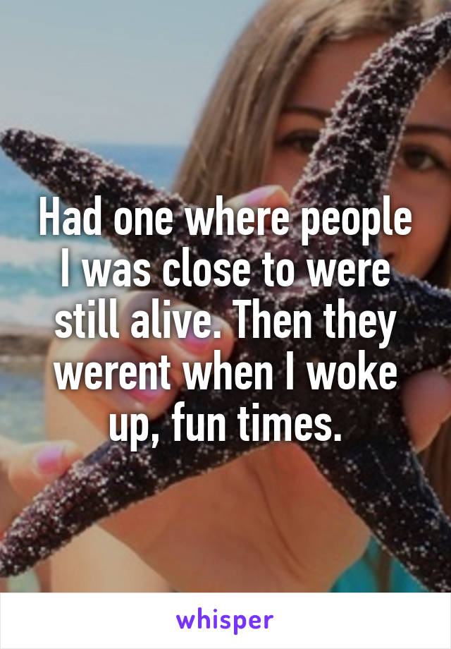 Had one where people I was close to were still alive. Then they werent when I woke up, fun times.