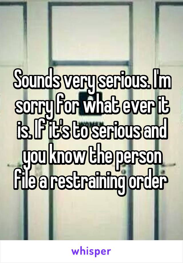 Sounds very serious. I'm sorry for what ever it is. If it's to serious and you know the person file a restraining order 