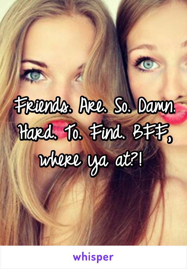 Friends. Are. So. Damn. Hard. To. Find. BFF, where ya at?! 