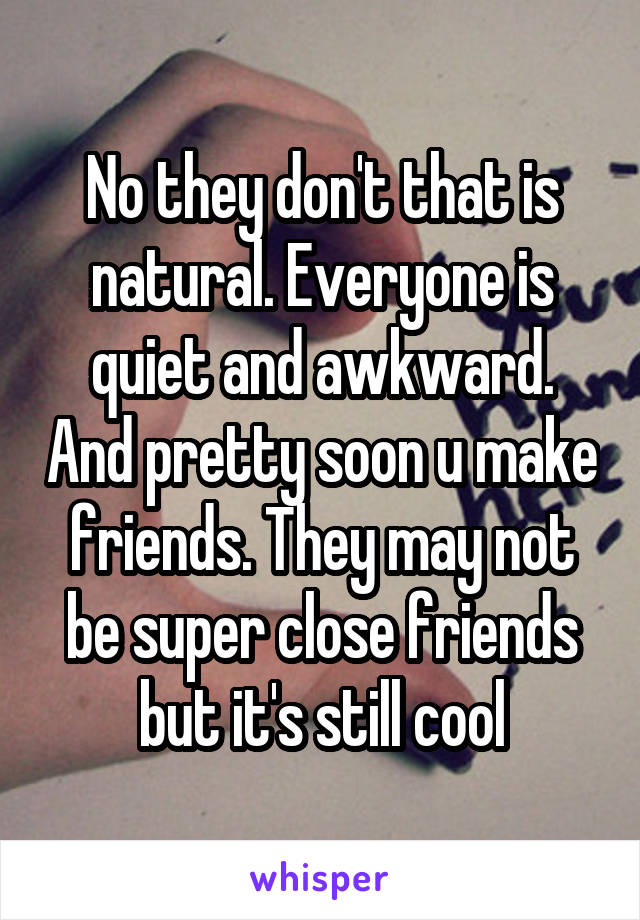 No they don't that is natural. Everyone is quiet and awkward. And pretty soon u make friends. They may not be super close friends but it's still cool