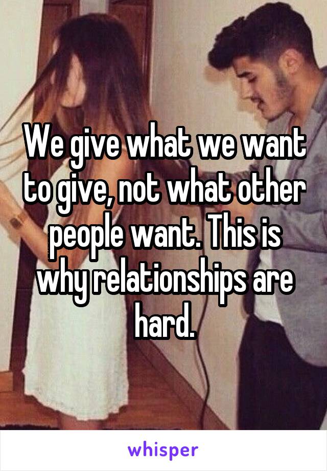 We give what we want to give, not what other people want. This is why relationships are hard.