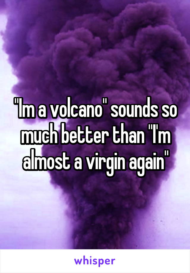 "Im a volcano" sounds so much better than "I'm almost a virgin again"