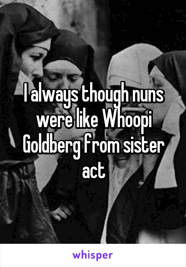 I always though nuns were like Whoopi Goldberg from sister act