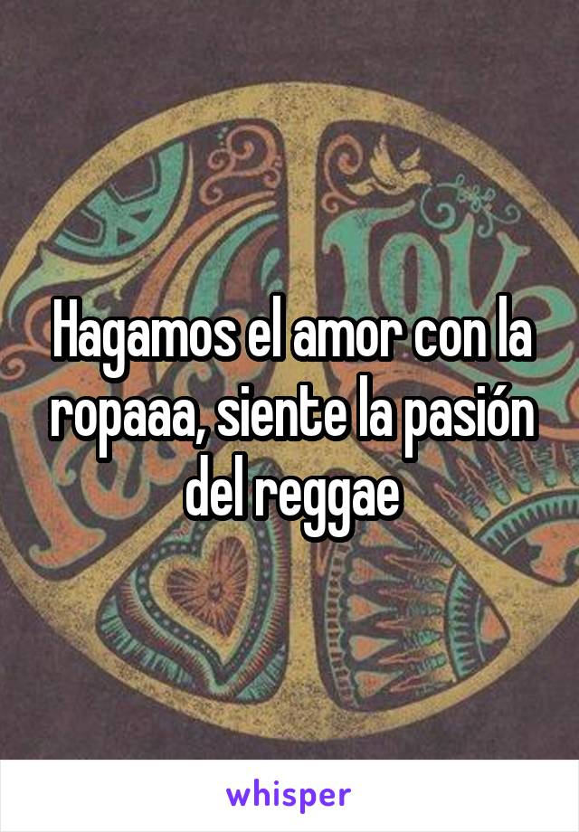 Hagamos el amor con la ropaaa, siente la pasión del reggae