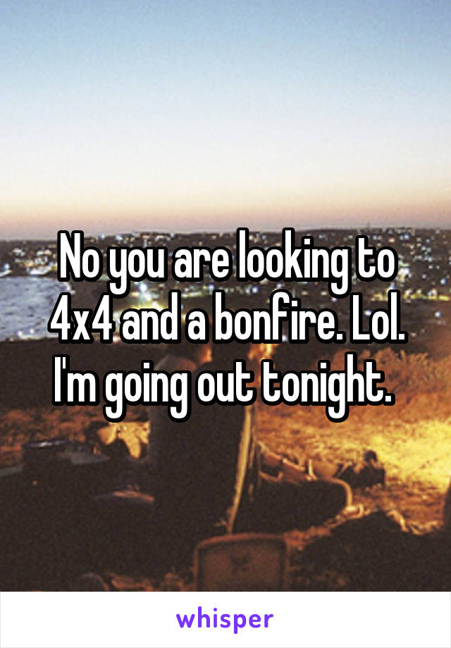 No you are looking to 4x4 and a bonfire. Lol. I'm going out tonight. 