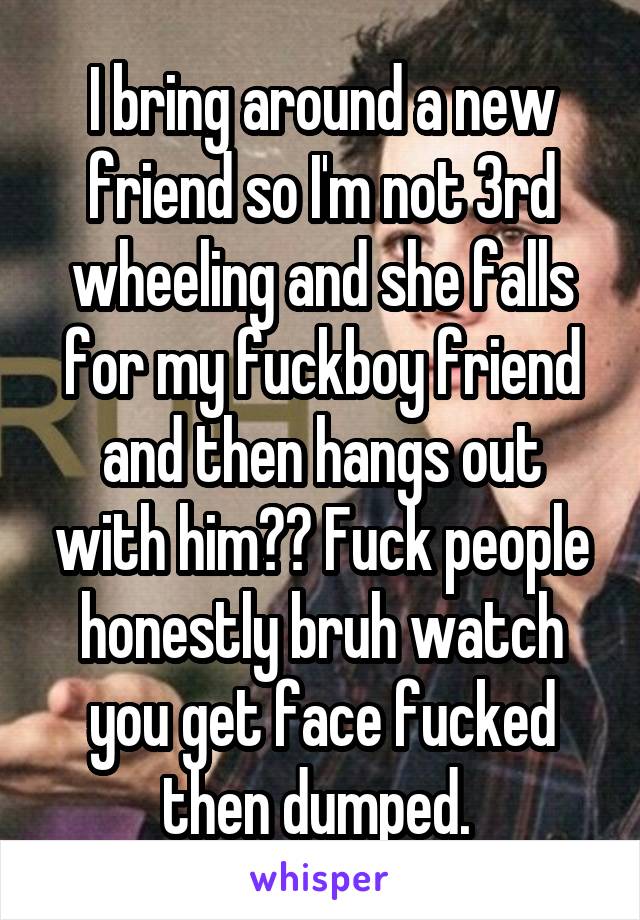 I bring around a new friend so I'm not 3rd wheeling and she falls for my fuckboy friend and then hangs out with him?? Fuck people honestly bruh watch you get face fucked then dumped. 