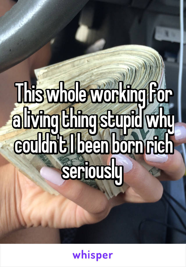 This whole working for a living thing stupid why couldn't I been born rich seriously 