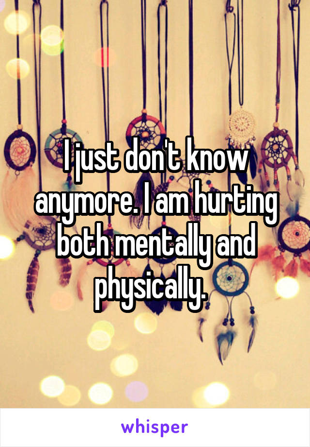 I just don't know anymore. I am hurting both mentally and physically.  