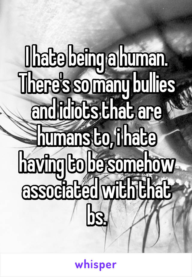 I hate being a human. There's so many bullies and idiots that are humans to, i hate having to be somehow associated with that bs.