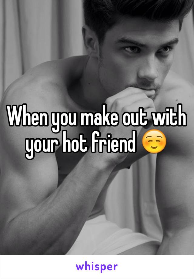 When you make out with your hot friend ☺️