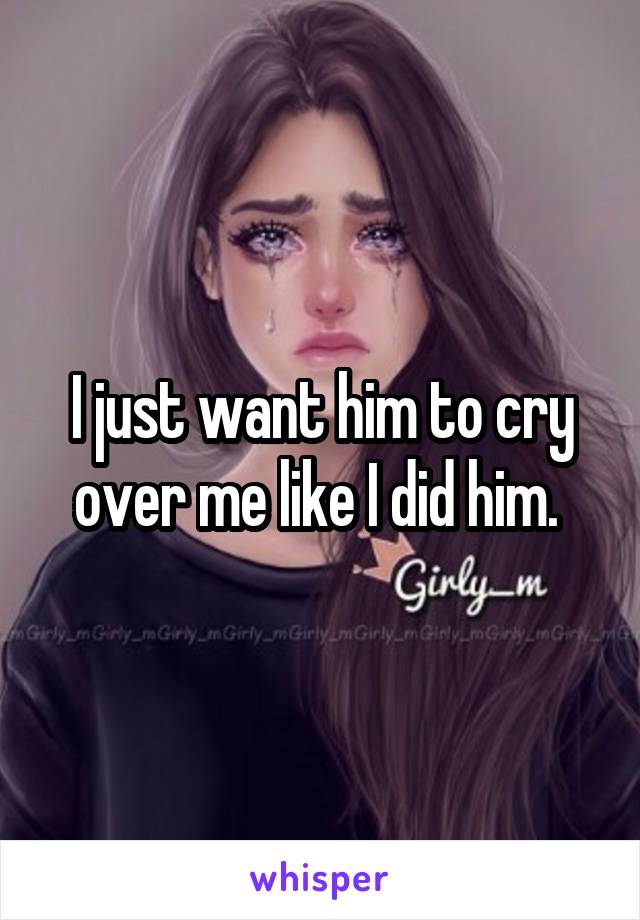 I just want him to cry over me like I did him. 