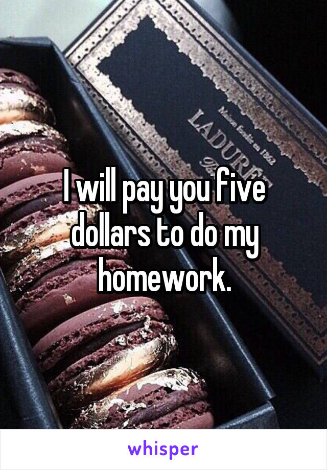 I will pay you five dollars to do my homework.