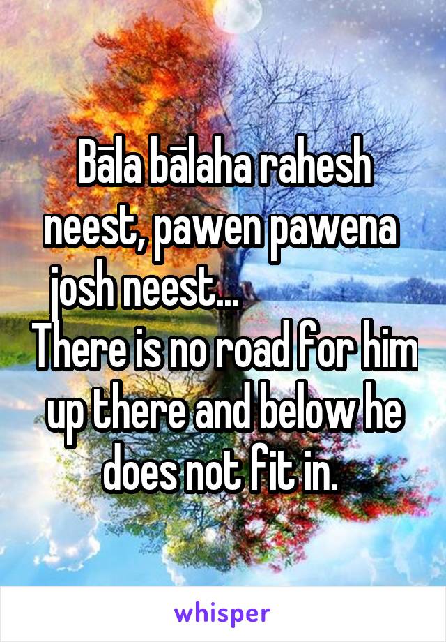 Bāla bālaha rahesh neest, pawen pawena  josh neest...                    There is no road for him up there and below he does not fit in. 