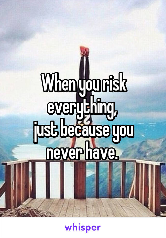 When you risk everything, 
just because you never have. 