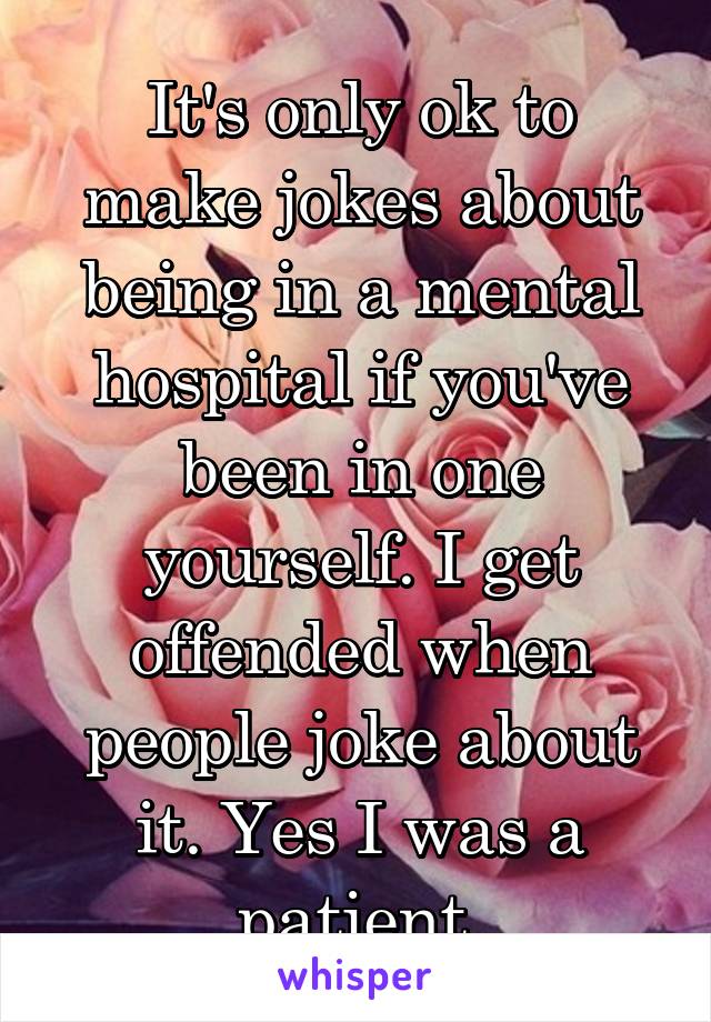 It's only ok to make jokes about being in a mental hospital if you've been in one yourself. I get offended when people joke about it. Yes I was a patient.