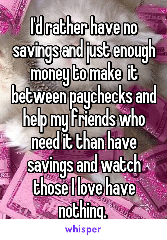 I'd rather have no savings and just enough money to make  it between paychecks and help my friends who need it than have savings and watch those I love have nothing. 