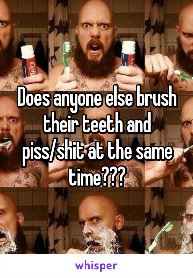 Does anyone else brush their teeth and piss/shit at the same time???