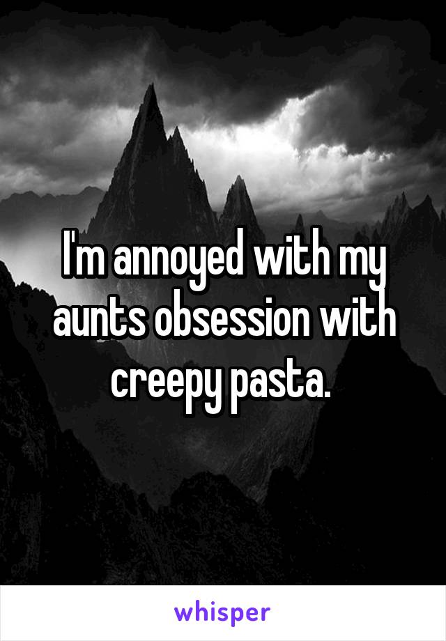 I'm annoyed with my aunts obsession with creepy pasta. 