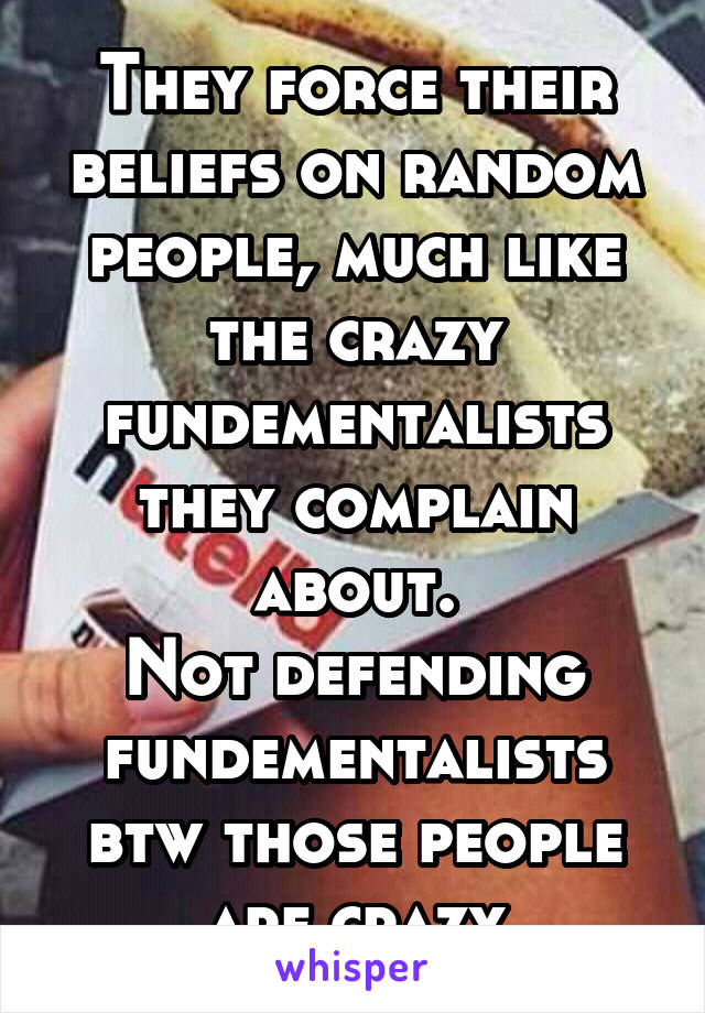 They force their beliefs on random people, much like the crazy fundementalists they complain about.
Not defending fundementalists btw those people are crazy