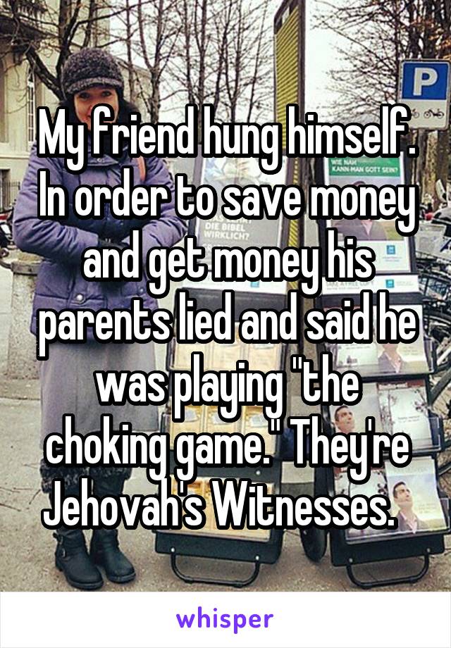 My friend hung himself. In order to save money and get money his parents lied and said he was playing "the choking game." They're Jehovah's Witnesses.  