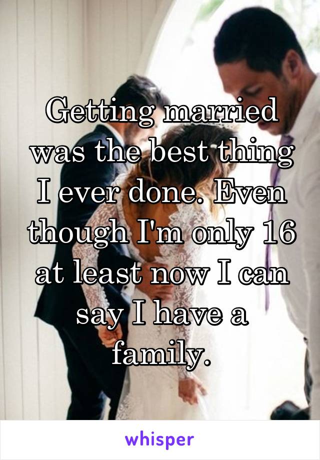 Getting married was the best thing I ever done. Even though I'm only 16 at least now I can say I have a family.