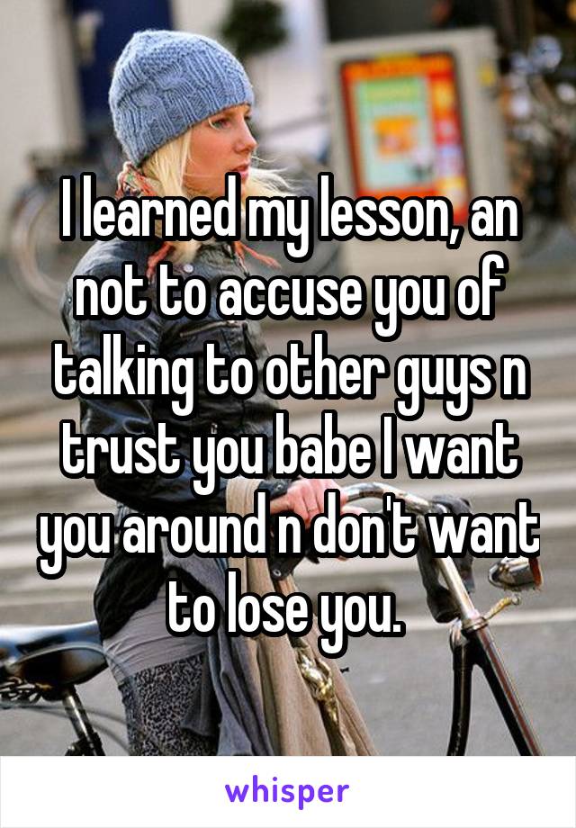 I learned my lesson, an not to accuse you of talking to other guys n trust you babe I want you around n don't want to lose you. 