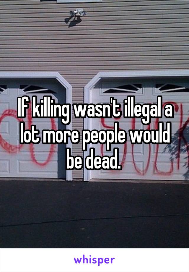 If killing wasn't illegal a lot more people would be dead. 