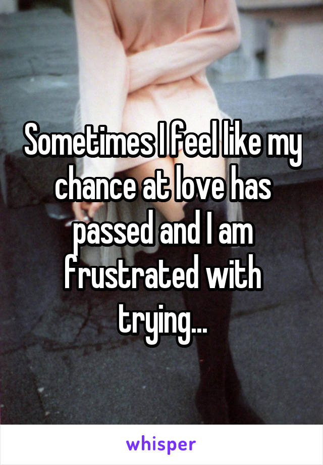 Sometimes I feel like my chance at love has passed and I am frustrated with trying...