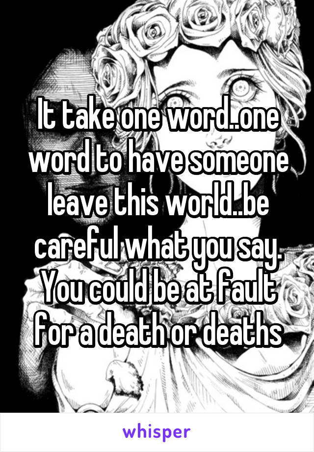 It take one word..one word to have someone leave this world..be careful what you say. You could be at fault for a death or deaths