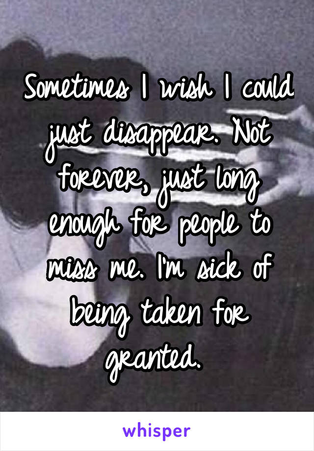 Sometimes I wish I could just disappear. Not forever, just long enough for people to miss me. I'm sick of being taken for granted. 