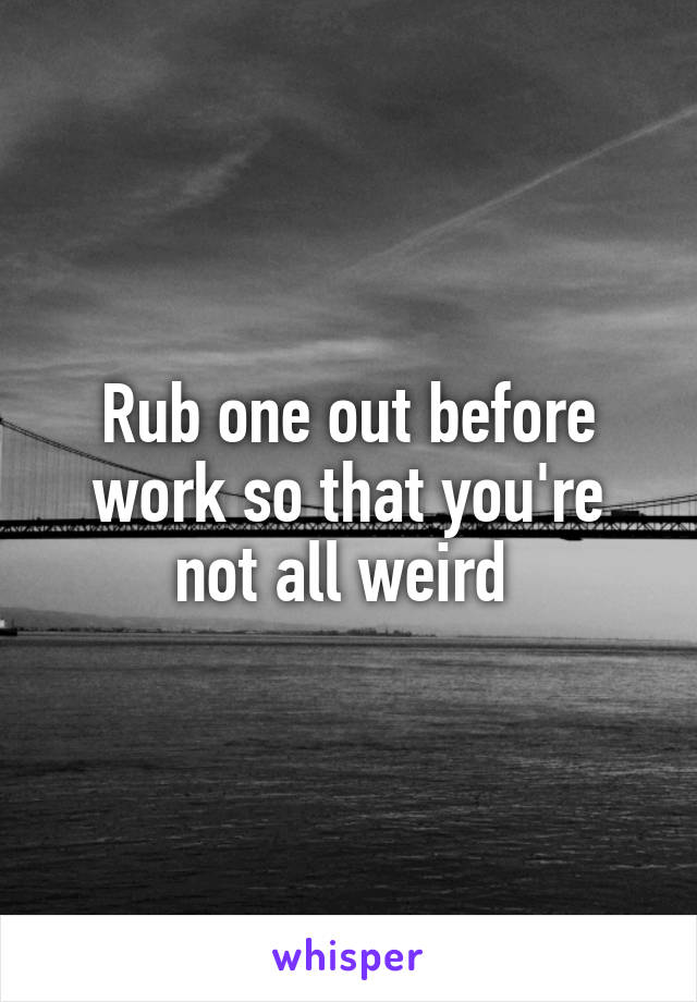 Rub one out before work so that you're not all weird 